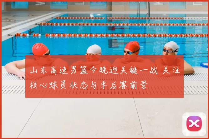 山东高速男篮今晚迎关键一战 关注核心球员状态与季后赛前景