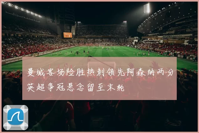 曼城客场险胜热刺领先阿森纳两分英超争冠悬念留至末轮