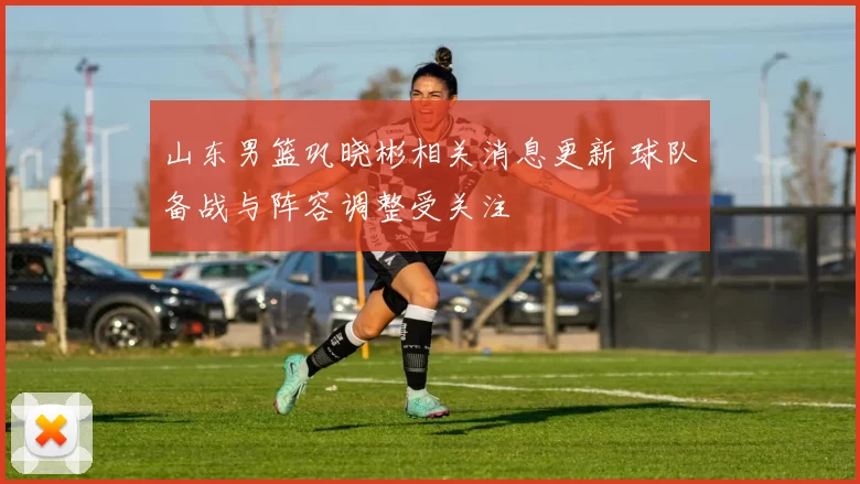 山东男篮巩晓彬相关消息更新 球队备战与阵容调整受关注