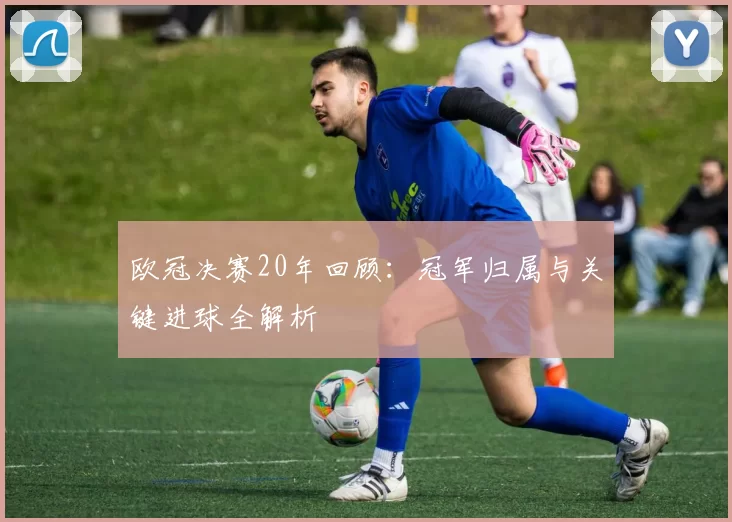 欧冠决赛20年回顾：冠军归属与关键进球全解析