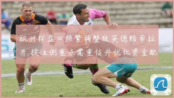 欧洲杯盘口频繁调整致英德赔率拉开 投注侧重点需重估并优化资金配置