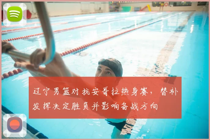 辽宁男篮对抗安哥拉热身赛，替补发挥决定胜负并影响备战方向