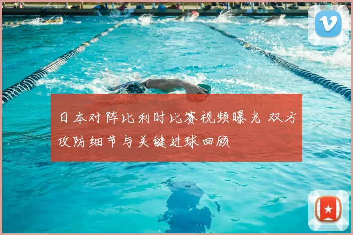 日本对阵比利时比赛视频曝光 双方攻防细节与关键进球回顾