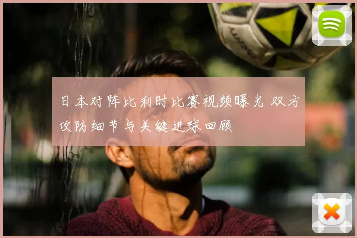 日本对阵比利时比赛视频曝光 双方攻防细节与关键进球回顾