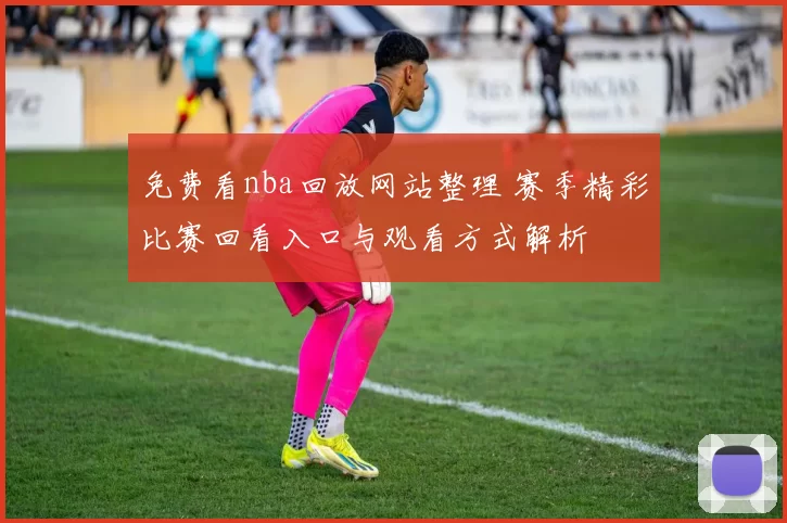 免费看nba回放网站整理 赛季精彩比赛回看入口与观看方式解析