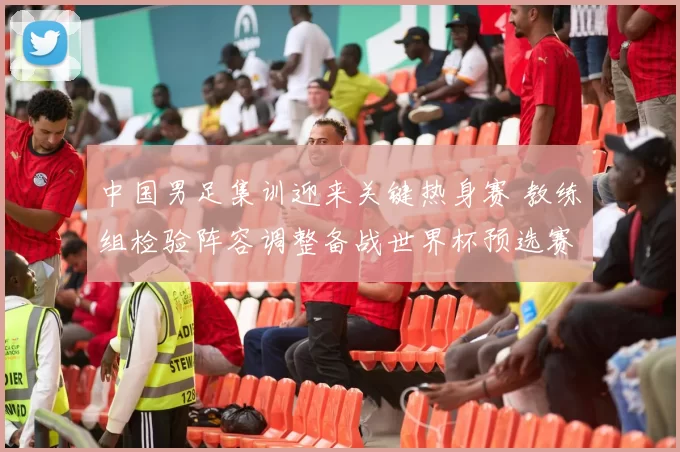 中国男足集训迎来关键热身赛 教练组检验阵容调整备战世界杯预选赛