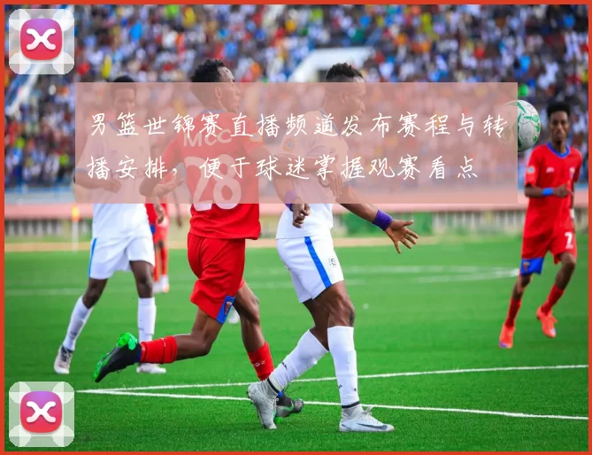 男篮世锦赛直播频道发布赛程与转播安排,便于球迷掌握观赛看点