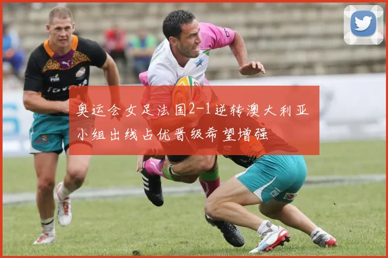 奥运会女足法国2-1逆转澳大利亚 小组出线占优晋级希望增强