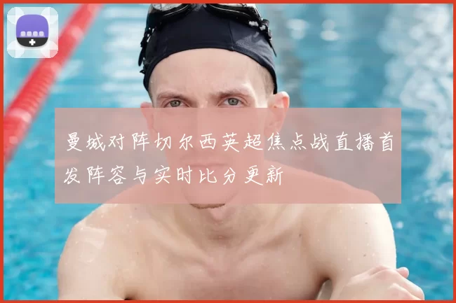 曼城对阵切尔西英超焦点战直播首发阵容与实时比分更新