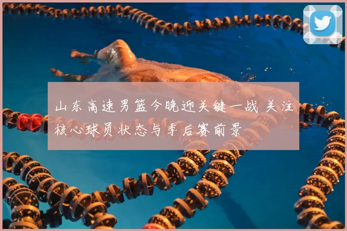山东高速男篮今晚迎关键一战 关注核心球员状态与季后赛前景