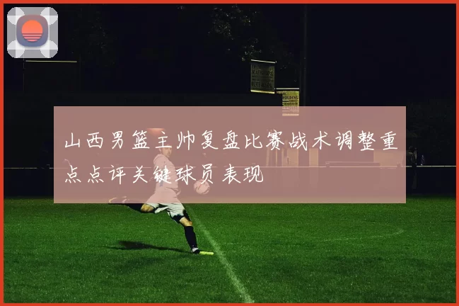 山西男篮主帅复盘比赛战术调整重点点评关键球员表现