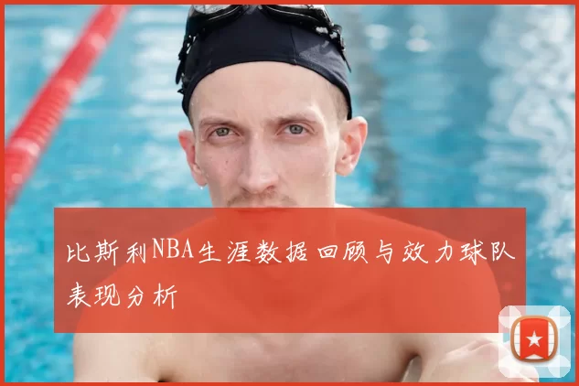 比斯利NBA生涯数据回顾与效力球队表现分析