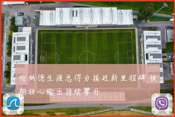 伦纳德生涯总得分接近新里程碑 快船核心输出持续攀升