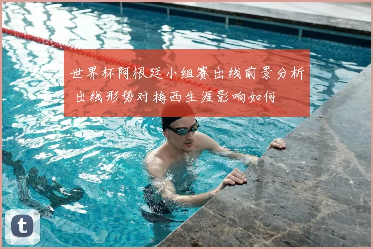 世界杯阿根廷小组赛出线前景分析 出线形势对梅西生涯影响如何