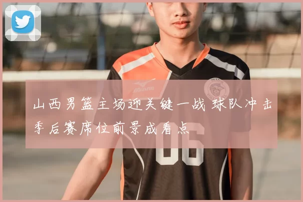 山西男篮主场迎关键一战 球队冲击季后赛席位前景成看点