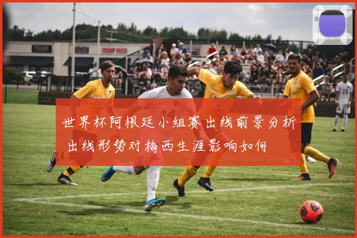 世界杯阿根廷小组赛出线前景分析 出线形势对梅西生涯影响如何