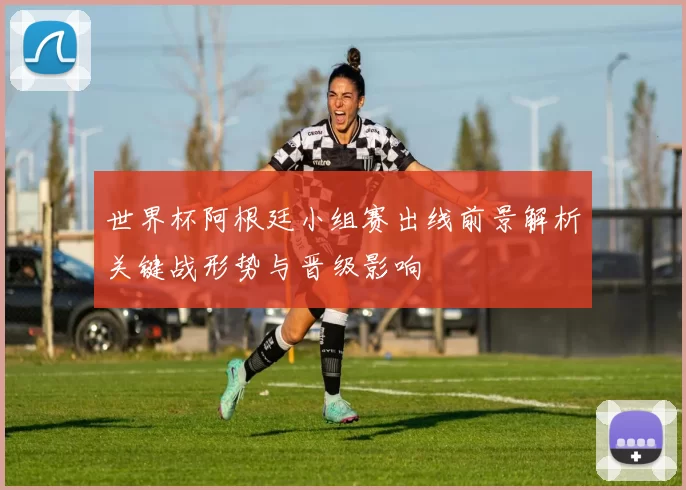 世界杯阿根廷小组赛出线前景解析关键战形势与晋级影响