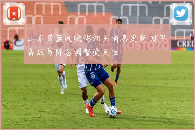 山东男篮巩晓彬相关消息更新 球队备战与阵容调整受关注