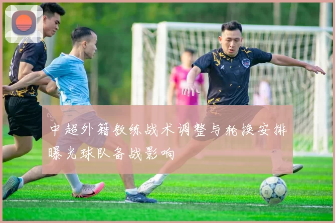 中超外籍教练战术调整与轮换安排曝光球队备战影响