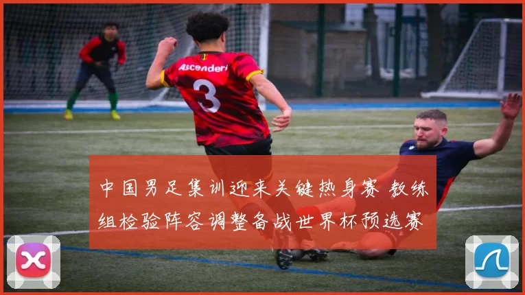 中国男足集训迎来关键热身赛 教练组检验阵容调整备战世界杯预选赛