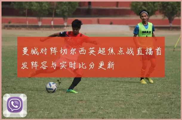 曼城对阵切尔西英超焦点战直播首发阵容与实时比分更新