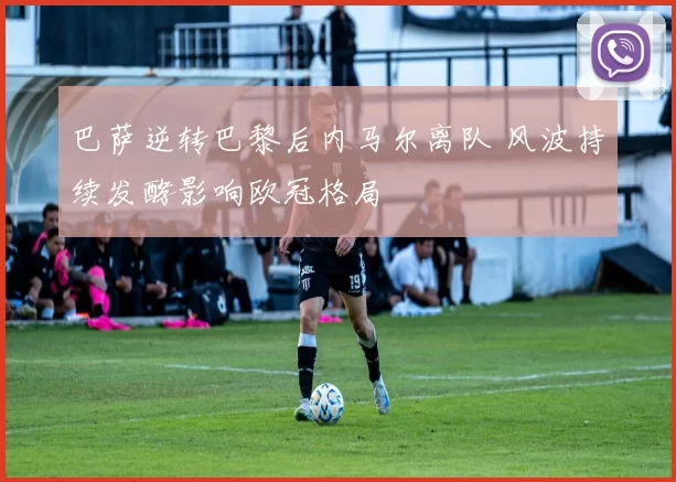 巴萨逆转巴黎后内马尔离队 风波持续发酵影响欧冠格局