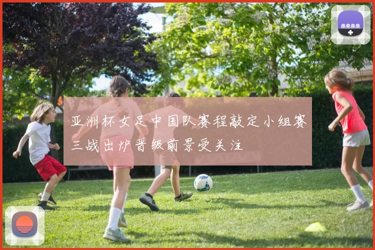 亚洲杯女足中国队赛程敲定小组赛三战出炉晋级前景受关注
