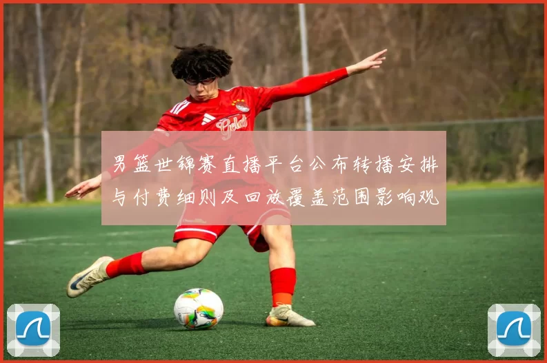 男篮世锦赛直播平台公布转播安排与付费细则及回放覆盖范围影响观赛选择