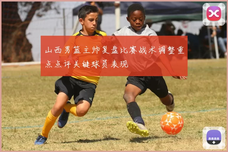 山西男篮主帅复盘比赛战术调整重点点评关键球员表现