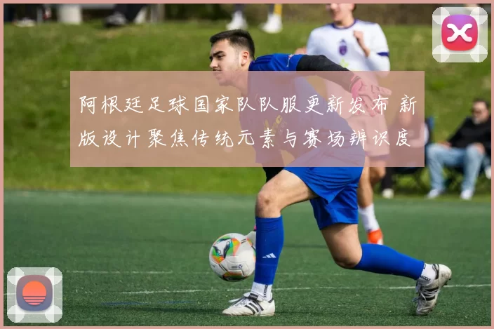 阿根廷足球国家队队服更新发布 新版设计聚焦传统元素与赛场辨识度