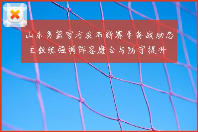 山东男篮官方发布新赛季备战动态 主教练强调阵容磨合与防守提升