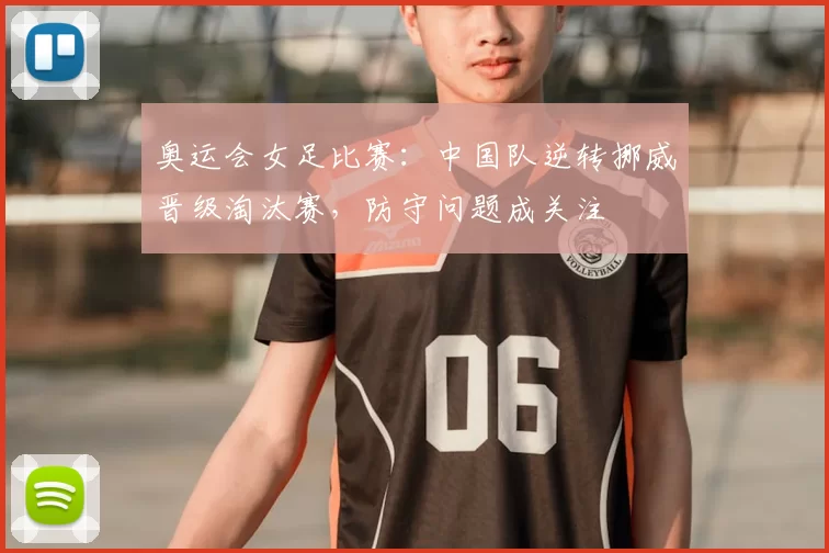 奥运会女足比赛：中国队逆转挪威晋级淘汰赛，防守问题成关注