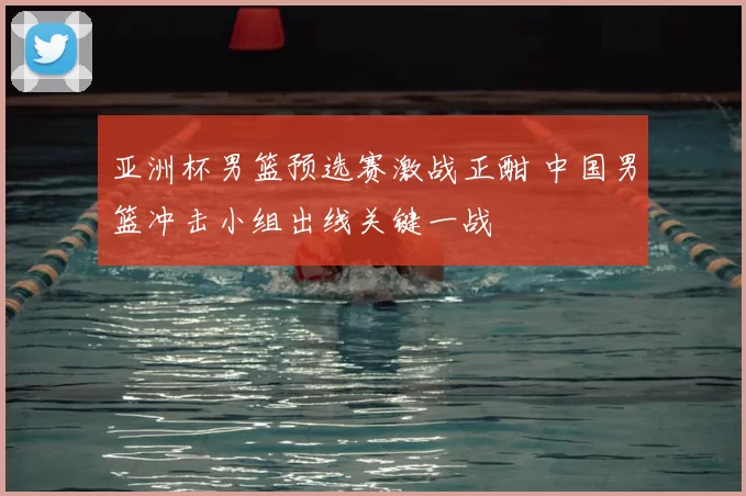 亚洲杯男篮预选赛激战正酣 中国男篮冲击小组出线关键一战