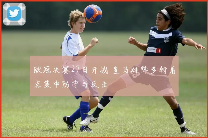 欧冠决赛27日开战 皇马对阵多特看点集中防守与反击