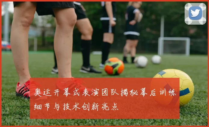 奥运开幕式表演团队揭秘幕后训练细节与技术创新亮点