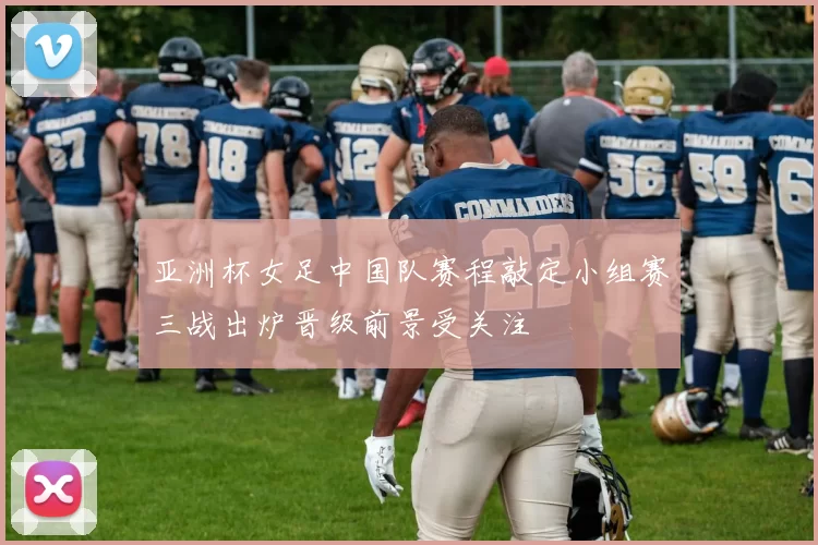 亚洲杯女足中国队赛程敲定小组赛三战出炉晋级前景受关注