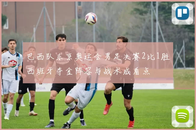 巴西队东京奥运会男足决赛2比1胜西班牙夺金阵容与战术成看点