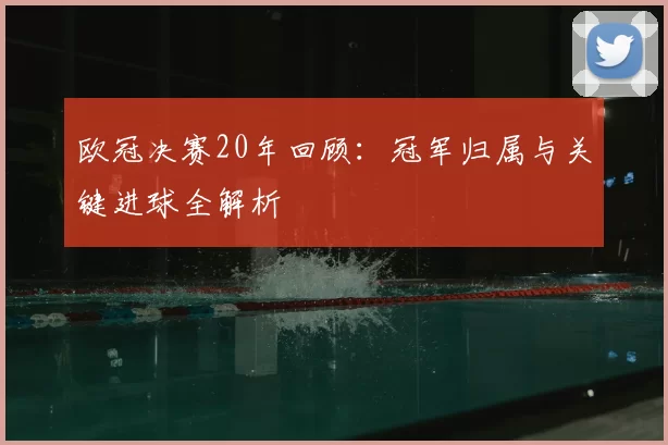 欧冠决赛20年回顾：冠军归属与关键进球全解析