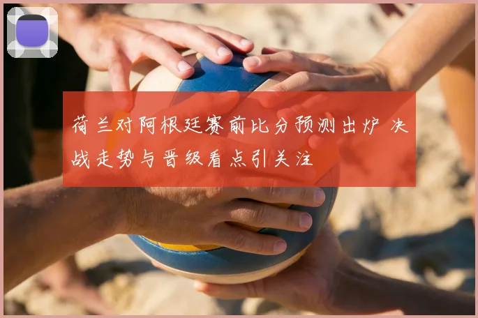 荷兰对阿根廷赛前比分预测出炉 决战走势与晋级看点引关注