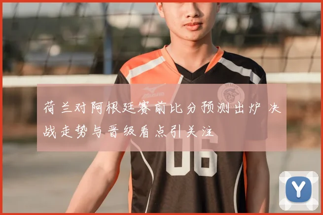 荷兰对阿根廷赛前比分预测出炉 决战走势与晋级看点引关注