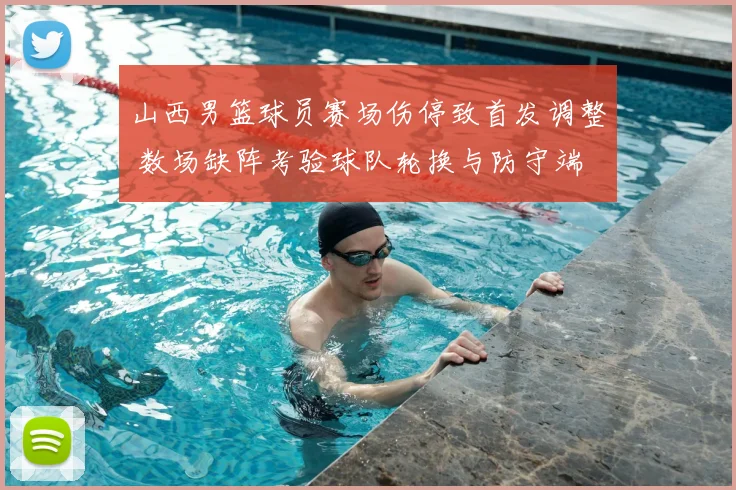 山西男篮球员赛场伤停致首发调整 数场缺阵考验球队轮换与防守端