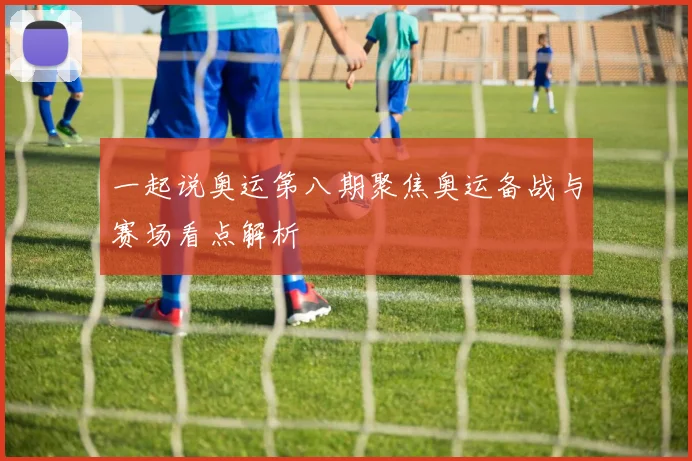 一起说奥运第八期聚焦奥运备战与赛场看点解析