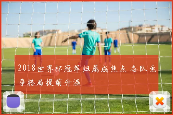 2018世界杯冠军归属成焦点 各队竞争格局提前升温