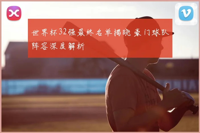 世界杯32强最终名单揭晓 豪门球队阵容深度解析