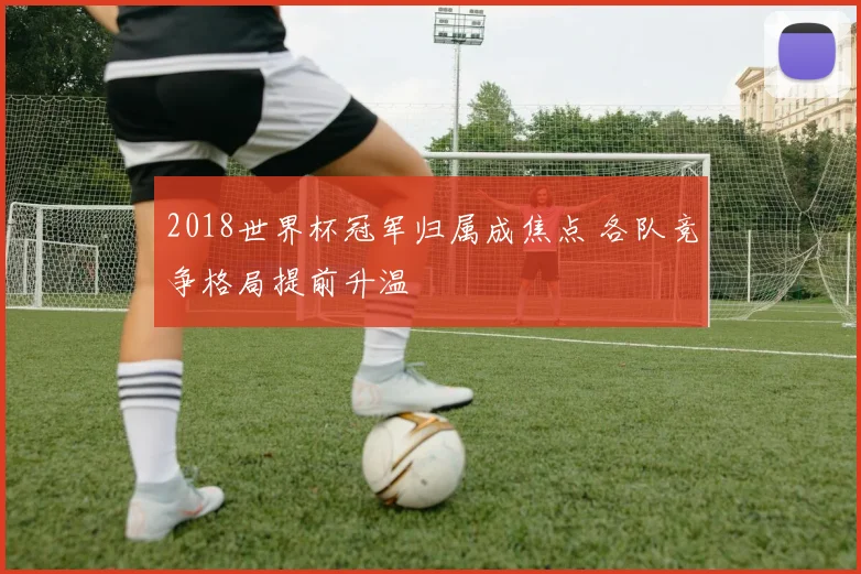 2018世界杯冠军归属成焦点 各队竞争格局提前升温